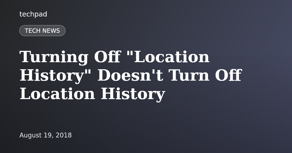 Turning Off "Location History" Doesn't Turn Off Location History