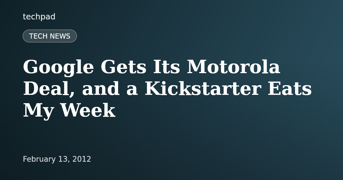 Google Gets Its Motorola Deal, and a Kickstarter Eats My Week