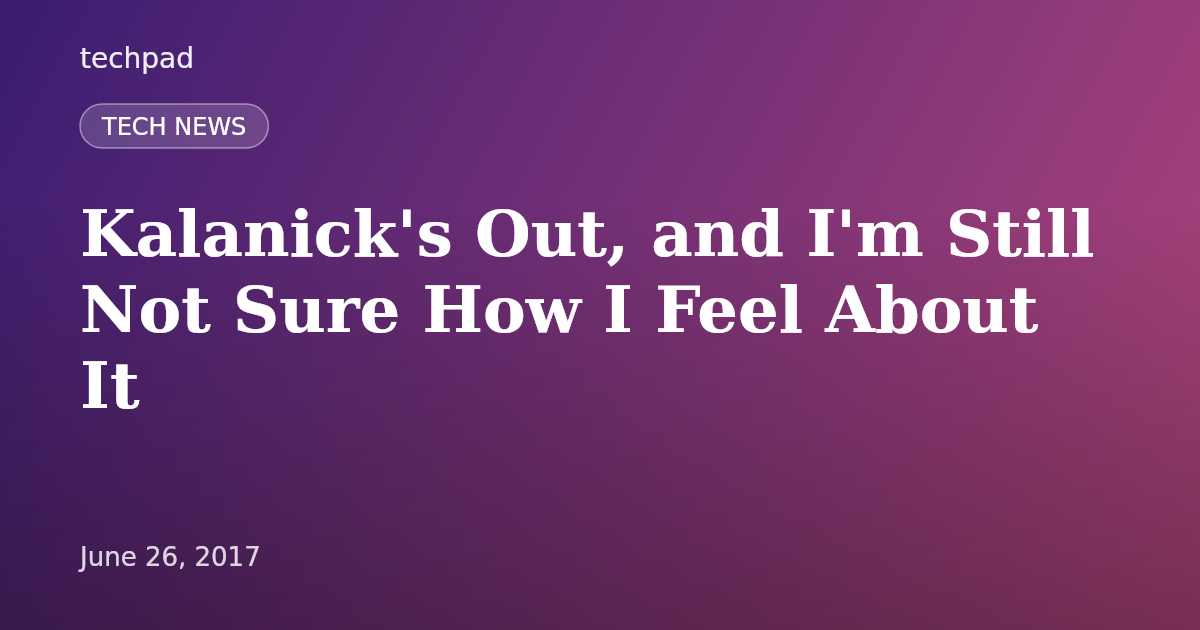 Kalanick's Out, and I'm Still Not Sure How I Feel About It