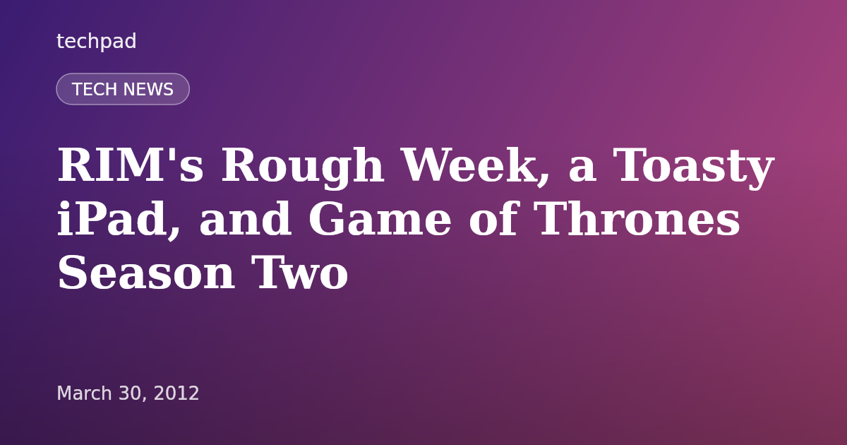 RIM's Rough Week, a Toasty iPad, and Game of Thrones Season Two